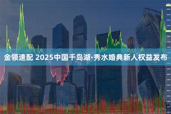 金领速配 2025中国千岛湖·秀水婚典新人权益发布