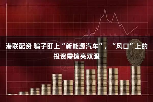港联配资 骗子盯上“新能源汽车”，“风口”上的投资需擦亮双眼