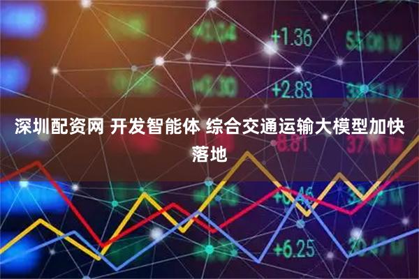 深圳配资网 开发智能体 综合交通运输大模型加快落地