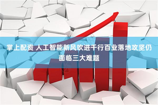 掌上配资 人工智能新风吹进千行百业落地攻坚仍面临三大难题