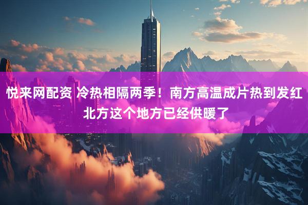 悦来网配资 冷热相隔两季！南方高温成片热到发红 北方这个地方已经供暖了