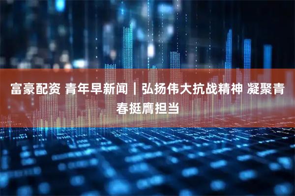 富豪配资 青年早新闻｜弘扬伟大抗战精神 凝聚青春挺膺担当
