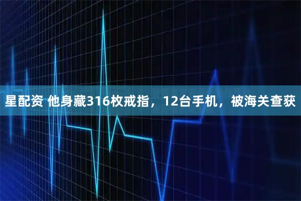 星配资 他身藏316枚戒指，12台手机，被海关查获