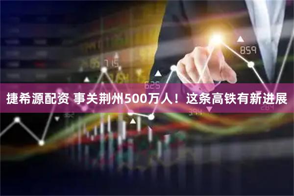 捷希源配资 事关荆州500万人！这条高铁有新进展