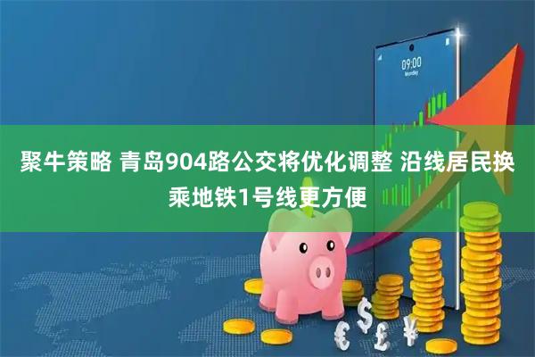 聚牛策略 青岛904路公交将优化调整 沿线居民换乘地铁1号线更方便