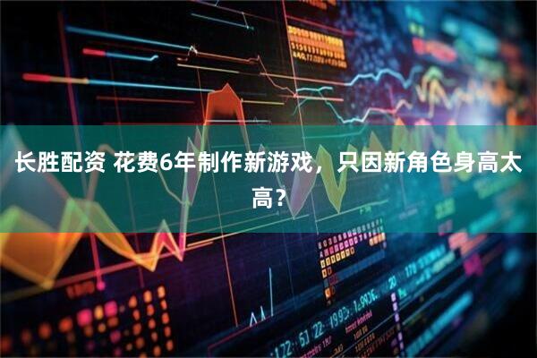 长胜配资 花费6年制作新游戏，只因新角色身高太高？