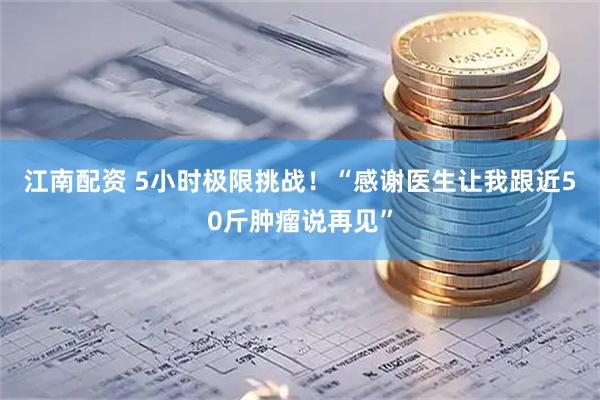 江南配资 5小时极限挑战！“感谢医生让我跟近50斤肿瘤说再见”