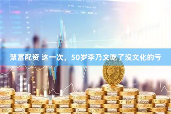 聚富配资 这一次，50岁李乃文吃了没文化的亏