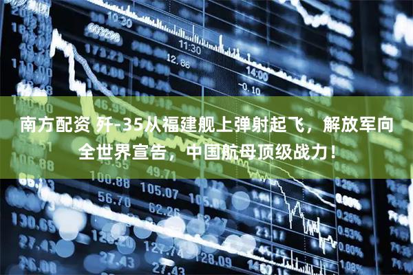 南方配资 歼-35从福建舰上弹射起飞，解放军向全世界宣告，中国航母顶级战力！