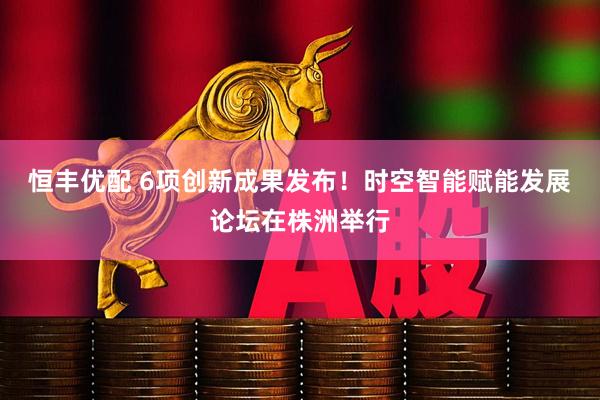 恒丰优配 6项创新成果发布！时空智能赋能发展论坛在株洲举行
