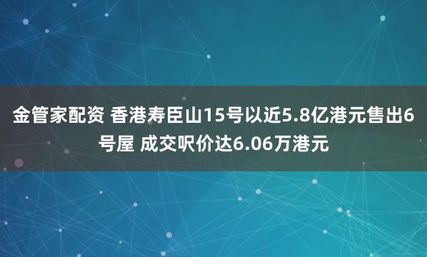 金管家配资 香港寿臣山15号以近5.8亿港元售出6号屋 成交呎价达6.06万港元