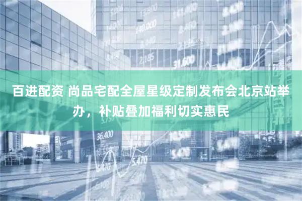 百进配资 尚品宅配全屋星级定制发布会北京站举办，补贴叠加福利切实惠民