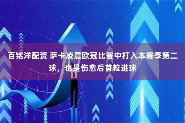 百铭洋配资 萨卡凌晨欧冠比赛中打入本赛季第二球，也是伤愈后首粒进球