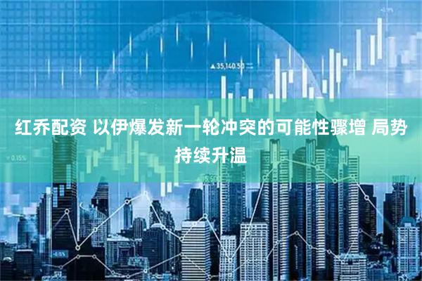 红乔配资 以伊爆发新一轮冲突的可能性骤增 局势持续升温