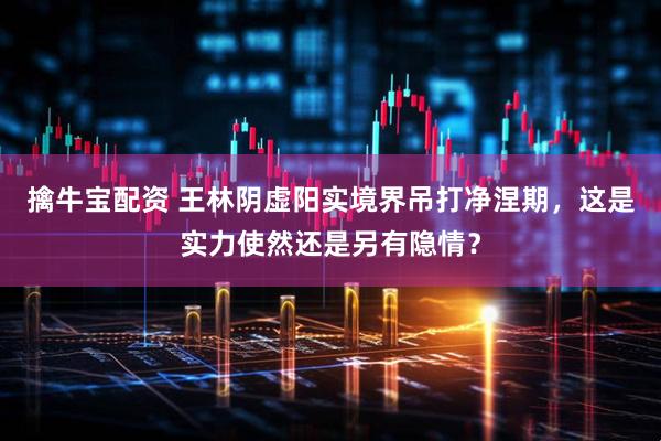 擒牛宝配资 王林阴虚阳实境界吊打净涅期，这是实力使然还是另有隐情？