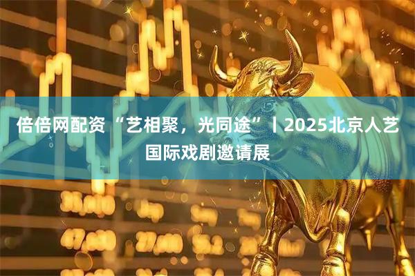 倍倍网配资 “艺相聚，光同途”丨2025北京人艺国际戏剧邀请展