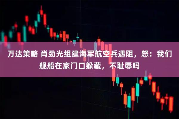 万达策略 肖劲光组建海军航空兵遇阻，怒：我们舰船在家门口躲藏，不耻辱吗