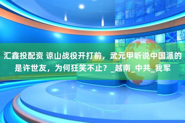 汇鑫投配资 谅山战役开打前，武元甲听说中国派的是许世友，为何狂笑不止？_越南_中共_我军