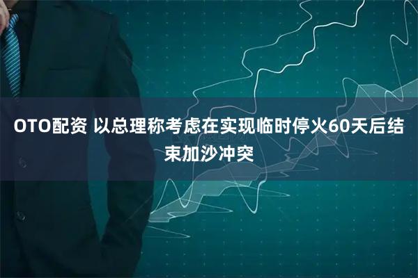 OTO配资 以总理称考虑在实现临时停火60天后结束加沙冲突
