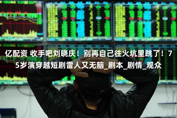 亿配资 收手吧刘晓庆！别再自己往火坑里跳了！75岁演穿越短剧雷人又无脑_剧本_剧情_观众