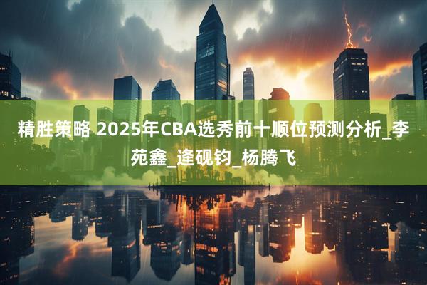 精胜策略 2025年CBA选秀前十顺位预测分析_李苑鑫_逄砚钧_杨腾飞