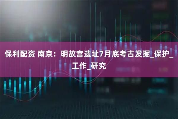 保利配资 南京：明故宫遗址7月底考古发掘_保护_工作_研究