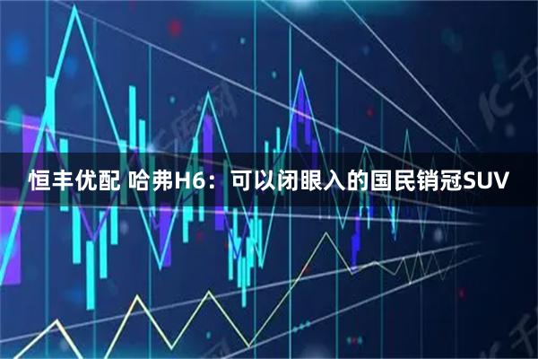 恒丰优配 哈弗H6：可以闭眼入的国民销冠SUV