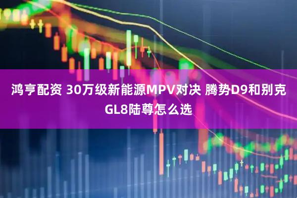 鸿亨配资 30万级新能源MPV对决 腾势D9和别克GL8陆尊怎么选