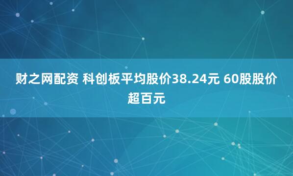 财之网配资 科创板平均股价38.24元 60股股价超百元