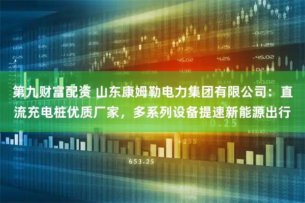 第九财富配资 山东康姆勒电力集团有限公司：直流充电桩优质厂家，多系列设备提速新能源出行