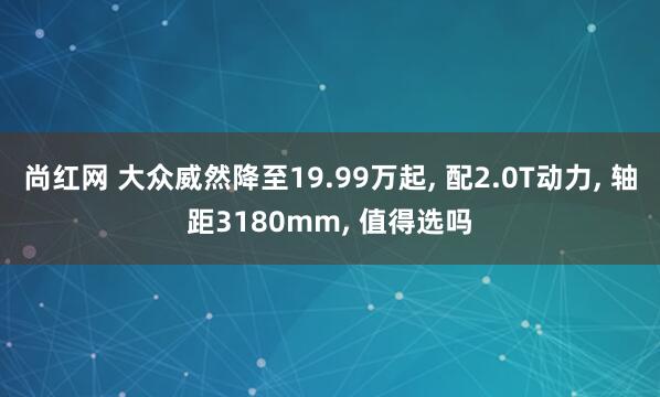 尚红网 大众威然降至19.99万起, 配2.0T动力, 轴距3180mm, 值得选吗